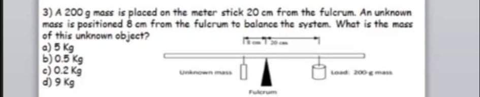 3) A 200 g mass is placed on the meter stick 20 cm from the fulcrum. An unknown
mass is positioned 8 cm from the fulcrum to balance the system. What is the mass
of this unknown object?
a) 5 Kg
b) 0.5 Kg
c) 0.2 Kg
d) 9 Kg
Unknown mass
Load 200mass
Fulcrum
