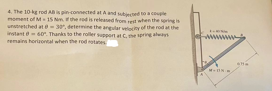 4. The 10-kg rod AB is pin-connected at A and subjected to a couple
moment of M = 15 Nm. If the rod is released from rest when the spring is
unstretched at 8 = 30°, determine the angular velocity of the rod at the
instant 0 = 60°. Thanks to the roller support at C, the spring always
remains horizontal when the rod rotates.
A
O
k= 40 N/m
M=15 N·m
0.75 m