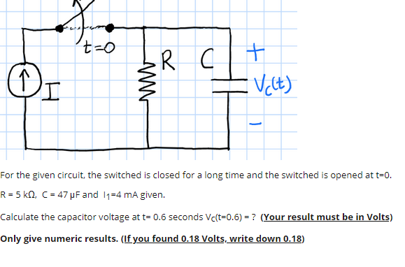 R
Or
For the given circuit, the switched is closed for a long time and the switched is opened at t=0.
R = 5 kQ, C = 47 µF and 11=4 mA given.
Calculate the capacitor voltage at t= 0.6 seconds Vc(t=0.6) = ? (Your result must be in Volts)
Only give numeric results. (If you found 0.18 Volts, write down 0.18)
