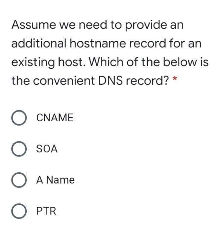 Assume we need to provide an
additional hostname record for an
existing host. Which of the below is
the convenient DNS record? *
O CNAME
O SOA
O A Name
O PTR
