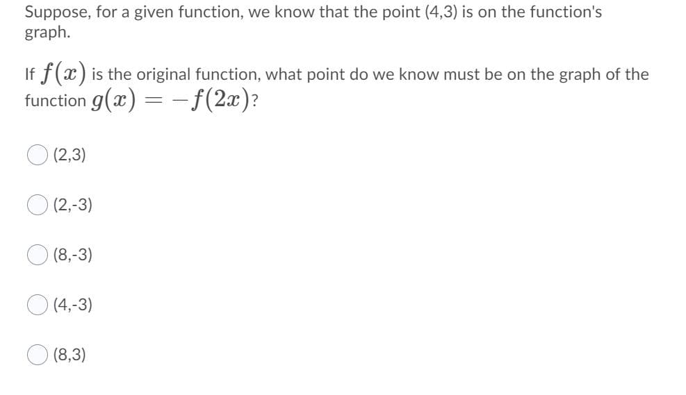 Suppose, for a given function, we know that the point (4,3) is on the function's
graph.
If f(x) is the original function, what point do we know must be on the graph of the
function g(x) = –f(2x)?
(2,3)
O (2,-3)
(8,-3)
O (4,-3)
O (8,3)
