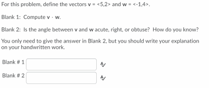 For this problem, define the vectors v = <5,2> and w = <-1,4>.
Blank 1: Compute v - w.
Blank 2: Is the angle between v and w acute, right, or obtuse? How do you know?
You only need to give the answer in Blank 2, but you should write your explanation
on your handwritten work.
Blank # 1
Blank # 2
