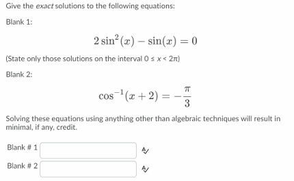 Give the exact solutions to the following equations:
Blank 1:
2 sin (æ) – sin(x) = 0
(State only those solutions on the interval 0 s x < 27)
Blank 2:
cos- (x + 2) =
3
Solving these equations using anything other than algebraic techniques will result in
minimal, if any, credit.
Blank # 1
Blank # 2
