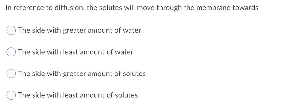 In reference to diffusion, the solutes will move through the membrane towards
The side with greater amount of water
The side with least amount of water
The side with greater amount of solutes
The side with least amount of solutes
