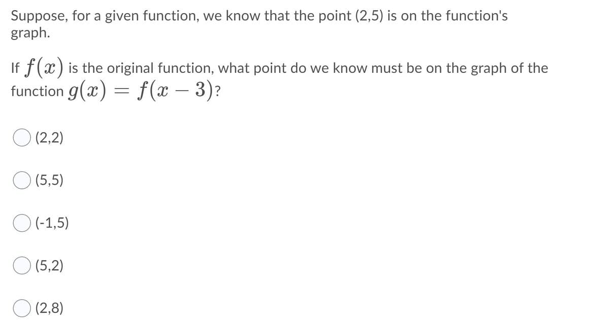 Suppose, for a given function, we know that the point (2,5) is on the function's
graph.
If f(x) is the original function, what point do we know must be on the graph of the
function g(x) = f(x – 3)?
O (2,2)
(5,5)
(-1,5)
(5,2)
(2,8)
