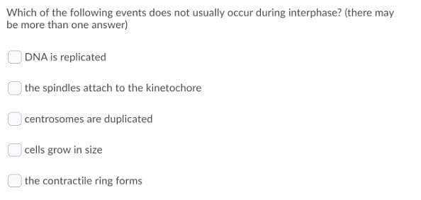 Which of the following events does not usually occur during interphase? (there may
be more than one answer)
DNA is replicated
the spindles attach to the kinetochore
centrosomes are duplicated
cells grow in size
the contractile ring forms

