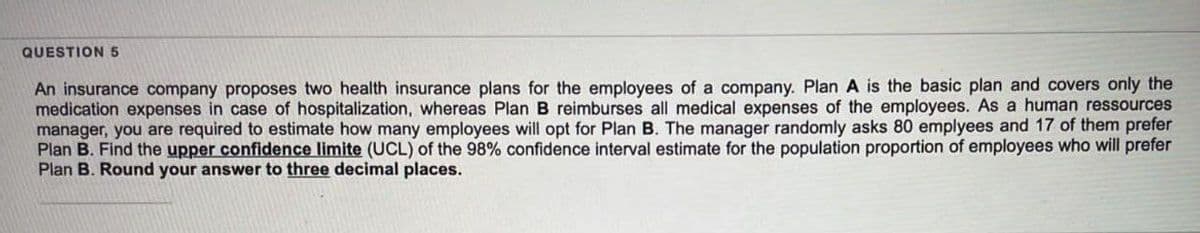 QUESTION 5
An insurance company proposes two health insurance plans for the employees of a company. Plan A is the basic plan and covers only the
medication expenses in case of hospitalization, whereas Plan B reimburses all medical expenses of the employees. As a human ressources
manager, you are required to estimate how many employees will opt for Plan B. The manager randomly asks 80 emplyees and 17 of them prefer
Plan B. Find the upper confidence limite (UCL) of the 98% confidence interval estimate for the population proportion of employees who will prefer
Plan B. Round your answer to three decimal places.