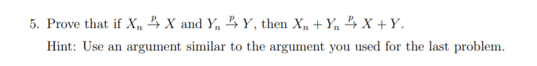 5. Prove that if X, 4 X and Y,n 4Y, then X, + Y, 4 X + Y.
Hint: Use an argument similar to the argument you used for the last problem.
