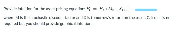 Provide intuition for the asset pricing equation: P
Et (M+1 Xt+1)
where M is the stochastic discount factor and X is tomorrow's return on the asset. Calculus is not
required but you should provide graphical intuition.

