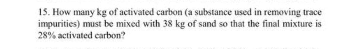 15. How many kg of activated carbon (a substance used in removing trace
impurities) must be mixed with 38 kg of sand so that the final mixture is
28% activated carbon?
