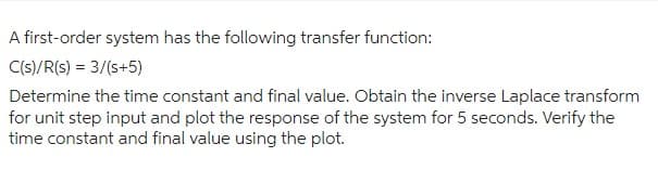 A first-order system has the following transfer function:
C(s)/R(s) = 3/(s+5)
Determine the time constant and final value. Obtain the inverse Laplace transform
for unit step input and plot the response of the system for 5 seconds. Verify the
time constant and final value using the plot.