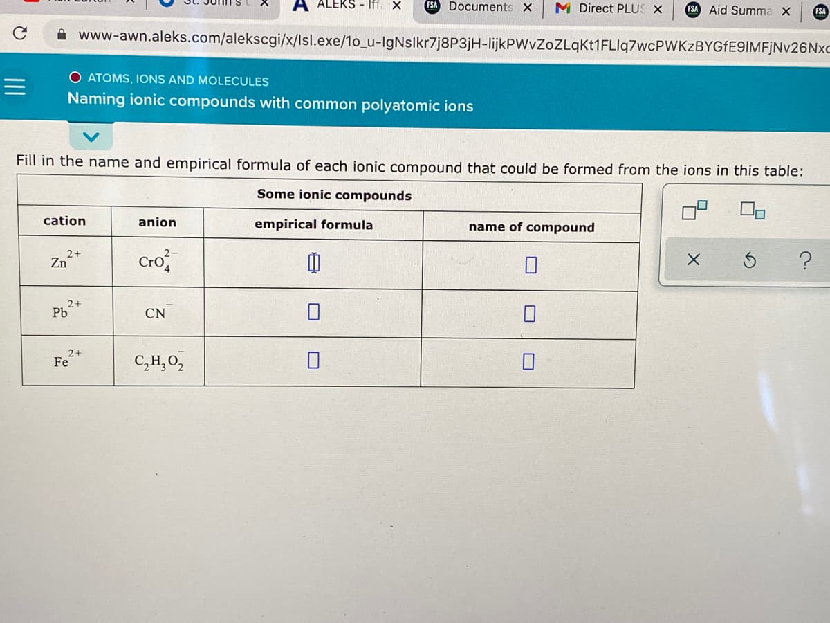 ALEKS - Iffa X
FSA Documents X
M Direct PLUS X
FSA Aid Summa X
FSA
www-awn.aleks.com/alekscgi/x/lsl.exe/1o_u-IgNslkr7j8P3jH-lijkPWvZoZLqKt1FLlq7wcPWKzBYGFE9IMFjNv26Nxc
O ATOMS, IONS AND MOLECULES
Naming ionic compounds with common polyatomic ions
Fill in the name and empirical formula of each ionic compound that could be formed from the ions in this table:
Some ionic compounds
cation
anion
empirical formula
name of compound
Cro
2+
Zn
2+
Pb
CN
2+
Fe
C,H,O,
