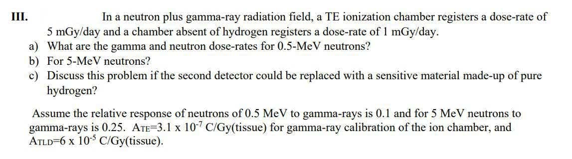 III.
In a neutron plus gamma-ray radiation field, a TE ionization chamber registers a dose-rate of
5 mGy/day and a chamber absent of hydrogen registers a dose-rate of 1 mGy/day.
a) What are the gamma and neutron dose-rates for 0.5-MeV neutrons?
b) For 5-MeV neutrons?
c) Discuss this problem if the second detector could be replaced with a sensitive material made-up of pure
hydrogen?
Assume the relative response of neutrons of 0.5 MeV to gamma-rays is 0.1 and for 5 MeV neutrons to
gamma-rays is 0.25. ATE=3.1 x 107 C/Gy(tissue) for gamma-ray calibration of the ion chamber, and
ATLD=6 x 10 C/Gy(tissue).

