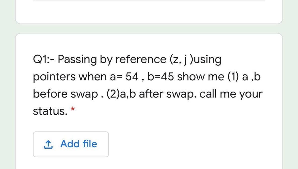 Q1:- Passing by reference (z, j )using
pointers when a= 54 , b=45 show me (1) a ,b
before swap.(2)a,b after swap. call me your
status. *
1 Add file
