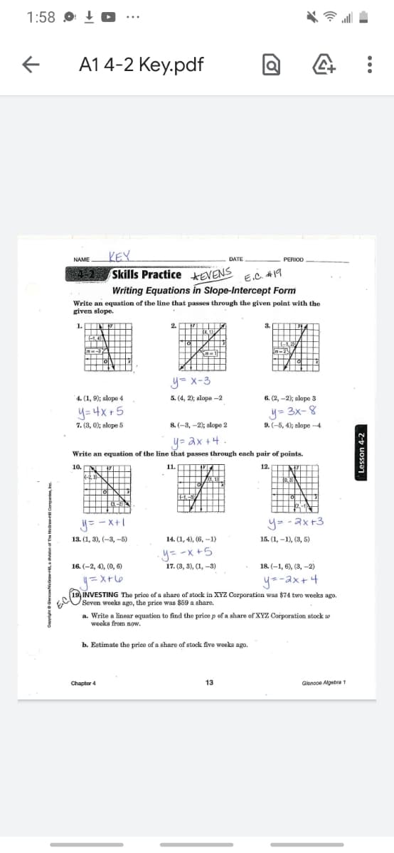 1:58 O + O
A1 4-2 Key.pdf
KEY
DATE
NAME
РERIOD
Skills Practice KEVENS
Writing Equations in Slope-Intercept Form
Write an equation of the line that passes through the given point with the
4-2
E.C. #19
given slope.
1.
2. V
3.
-1.4
I A ++
y= x-3
4. (1, 9); slope 4
5. (4, 2); slope -2
6. (2, -2); slope 3
y= 4x +5
7. (3, 0); slope 5
y= 3x- 8
9. (-5, 4); slope -4
8. (-3, -2); slope 2
y= ax +4
Write an equation of the line that passes through each pair of points.
10. N
11.
. y
12. N
0,30
EL-
H -1A
y= -X+1
y= -ax+3
13. (1, 3), (-3, -5)
14. (1, 4), (6, -1)
15. (1, –1), (3, 5)
y= -x +5
17. (3, 3), (1, -3)
16. (-2, 4), (0, 6)
18. (-1, 6), (3, -2)
y=-ax+4
19, INVESTING The price of a share of atock in XYZZ Corporation was $74 two woeks ago.
Seven weeks ago, the price was $59 a ahare.
a. Write a linear equation to find the price p of a share of XYZ Corporation stock w
weeka from now.
b. Estimate the price of a share of stock five weeks ago.
Chapter 4
13
Glonooe Algebra 1
Lesson 4-2
