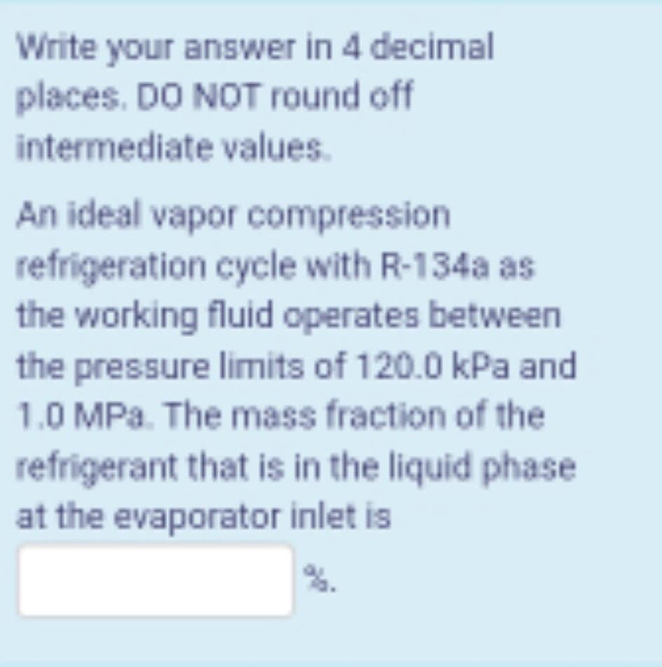 Write your answer in 4 decimal
places. DO NOT round off
intermediate values.
An ideal vapor compression
refrigeration cycle with R-134a as
the working fluid operates between
the pressure limits of 120.0 kPa and
1.0 MPa. The mass fraction of the
refrigerant that is in the liquid phase
at the evaporator inlet is
%.
