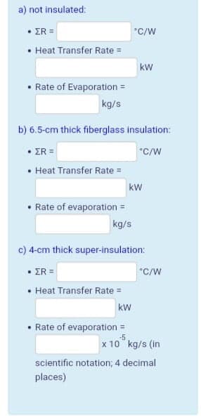 a) not insulated:
• ER =
*C/W
• Heat Transfer Rate =
kw
• Rate of Evaporation =
kg/s
b) 6.5-cm thíck fiberglass insulation:
• ER =
• Heat Transfer Rate =
kw
• Rate of evaporation =
kg/s
c) 4-cm thick super-insulation:
• ER =
*C/W
• Heat Transfer Rate =
kw
• Rate of evaporation =
x 10° kg/s (in
scientific notation; 4 decimal
places)
