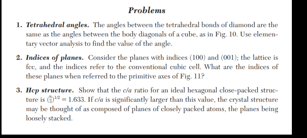 Problems
1. Tetrahedral angles. The angles between the tetrahedral bonds of diamond are the
same as the angles between the body diagonals of a cube, as in Fig. 10. Use elemen-
tary vector analysis to find the value of the angle.
2. Indices of planes. Consider the planes with indices (100) and (001); the lattice is
fcc, and the indices refer to the conventional cubic cell. What are the indices of
these planes when referred to the primitive axes of Fig. 11?
3. Hcp structure. Show that the c/a ratio for an ideal hexagonal close-packed struc-
ture is()¹/2 = 1.633. If c/a is significantly larger than this value, the crystal structure
may be thought of as composed of planes of closely packed atoms, the planes being
loosely stacked.