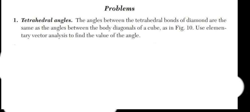 Problems
1. Tetrahedral angles. The angles between the tetrahedral bonds of diamond are the
same as the angles between the body diagonals of a cube, as in Fig. 10. Use elemen-
tary vector analysis to find the value of the angle.