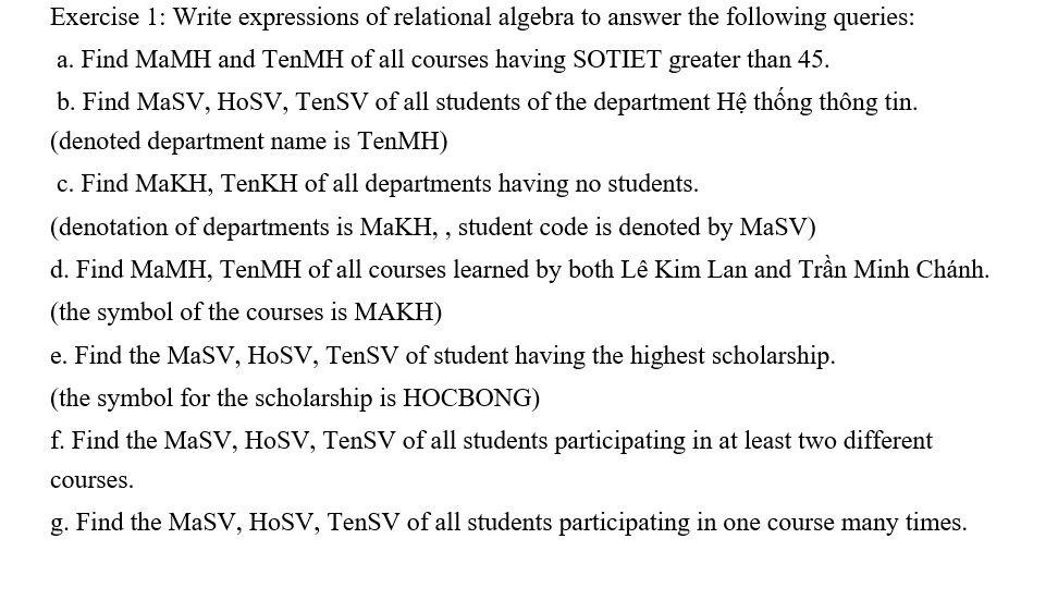 Exercise 1: Write expressions of relational algebra to answer the following queries:
a. Find MaMH and TenMH of all courses having SOTIET greater than 45.
b. Find MaSV, HoSV, TenSV of all students of the department Hệ thống thông tin.
(denoted department name is TenMH)
c. Find MaKH, TenKH of all departments having no students.
(denotation of departments is MaKH,, student code is denoted by MaSV)
d. Find MaMH, TenMH of all courses learned by both Lê Kim Lan and Trần Minh Chánh.
(the symbol of the courses is MAKH)
e. Find the MaSV, HoSV, TenSV of student having the highest scholarship.
(the symbol for the scholarship is HOCBONG)
f. Find the MaSV, HoSV, TenSV of all students participating in at least two different
courses.
g. Find the MaSV, HoSV, TenSV of all students participating in one course many times.