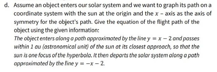 d. Assume an object enters our solar system and we want to graph its path on a
coordinate system with the sun at the origin and the x - axis as the axis of
symmetry for the object's path. Give the equation of the flight path of the
object using the given information:
The object enters along a path approximated by the line y = x - 2 and passes
within 1 au (astronomical unit) of the sun at its closest approach, so that the
sun is one focus of the hyperbola. It then departs the solar system along a path
approximated by the line y = -x- 2.
