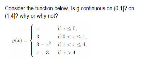 Consider the function below. Is g continuous on (0,1]? on
(1,4]? why or why not?
if x <0,
if 0 < x <1,
3 – x2 if 1 <x< 4,
g(x) =
x - 3
if x > 4.
3.
