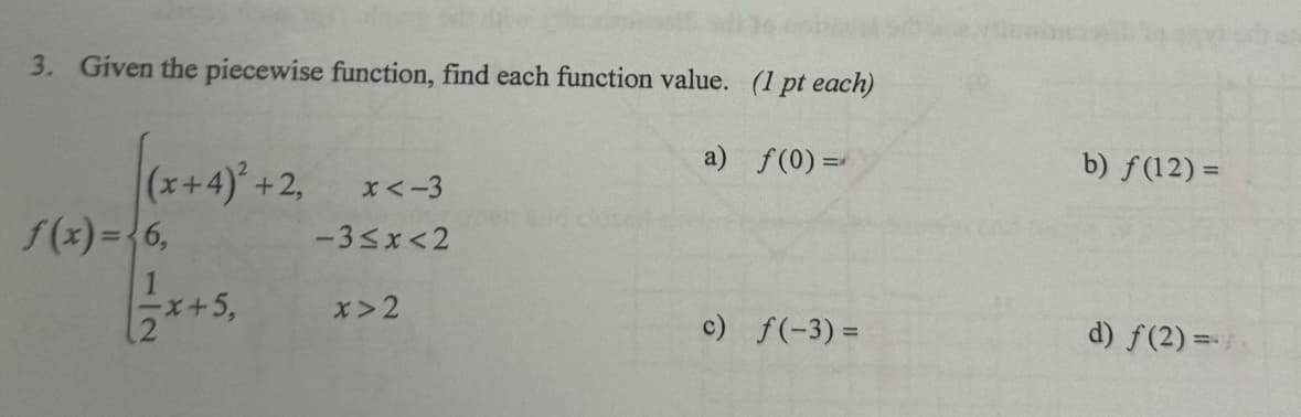 3. Given the piecewise function, find each function value. (1 pt each)
a) f(0)=
b) f(12) =
(x+4)² +2,
f(x)=6,
x<-3
-3≤x≤2
12
+5,
x>2
c) f(-3)=
d) f(2) =