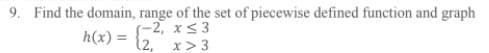 9. Find the domain, range of the set of piecewise defined function and graph
S-2, xs 3
12, x>3
h(x) =
