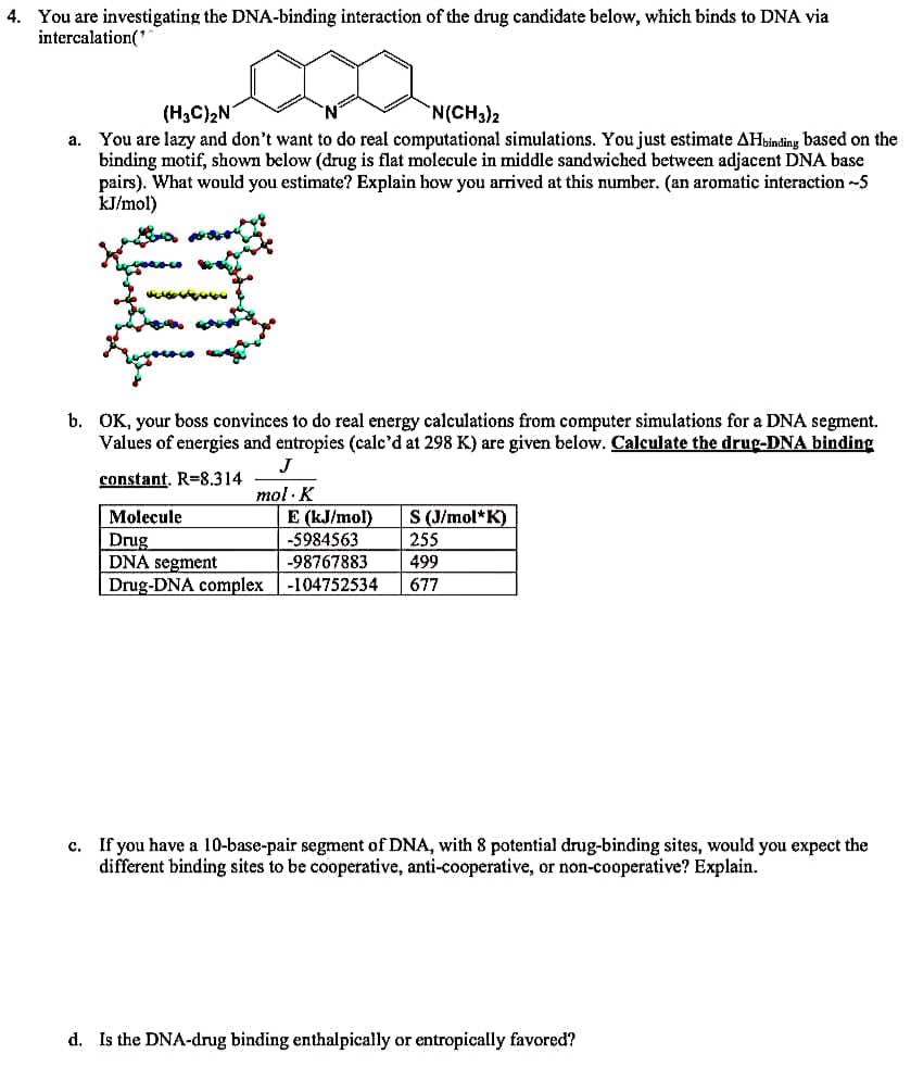 4. You are investigating the DNA-binding interaction of the drug candidate below, which binds to DNA via
intercalation('
(H3C)2N
You are lazy and don't want to do real computational simulations. You just estimate AHbinding based on the
binding motif, shown below (drug is flat molecule in middle sandwiched between adjacent DNA base
pairs). What would you estimate? Explain how you arrived at this number. (an aromatic interaction -5
kJ/mol)
N(CH3)2
а.
b. OK, your boss convinces to do real energy calculations from computer simulations for a DNA segment.
Values of energies and entropies (calc'd at 298 K) are given below. Calculate the drug-DNA binding
J
constant. R=8.314
mol · K
E (kJ/mol)
-5984563
Molecule
S (J/mol*K)
Drug
DNA segment
Drug-DNA complex-104752534
255
-98767883
499
677
c. If you have a 10-base-pair segment of DNA, with 8 potential drug-binding sites, would you expect the
different binding sites to be cooperative, anti-cooperative, or non-cooperative? Explain.
d. Is the DNA-drug binding enthalpically or entropically favored?
