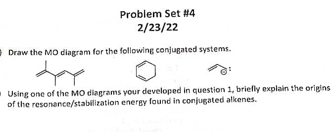 Problem Set #4
2/23/22
O Draw the MO diagram for the following conjugated systems.
. Using one of the MO diagrams your developed in question 1, briefly explain the origins
of the resonance/stabilization energy found in conjugated alkenes.
