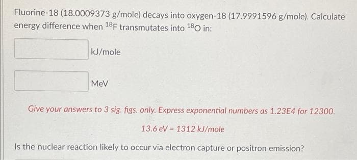 Fluorine-18 (18.0009373 g/mole) decays into oxygen-18 (17.9991596 g/mole). Calculate
energy difference when 18F transmutates into 180 in:
kJ/mole
MeV
Give your answers to 3 sig. figs. only. Express exponential numbers as 1.23E4 for 12300.
13.6 eV = 1312 kJ/mole
Is the nuclear reaction likely to occur via electron capture or positron emission?
