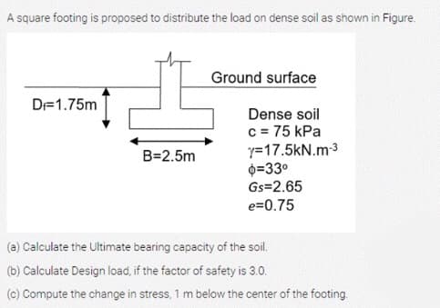 A square footing is proposed to distribute the load on dense soil as shown in Figure.
Ground surface
D=1.75m
Dense soil
c = 75 kPa
y=17.5kN.m3
0=33°
Gs=2.65
e=0.75
B=2.5m
(a) Calculate the Ultimate bearing capacity of the soil.
(b) Calculate Design load, if the factor of safety is 3.0.
(c) Compute the change in stress, 1 m below the center of the footing.
