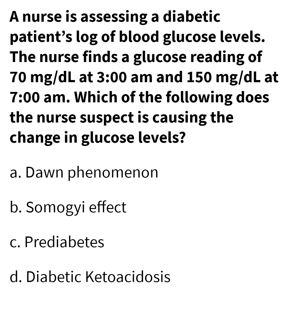 A nurse is assessing a diabetic
patient's log of blood glucose levels.
The nurse finds a glucose reading of
70 mg/dL at 3:00 am and 150 mg/dL at
7:00 am. Which of the following does
the nurse suspect is causing the
change in glucose levels?
a. Dawn phenomenon
b. Somogyi effect
c. Prediabetes
d. Diabetic Ketoacidosis
