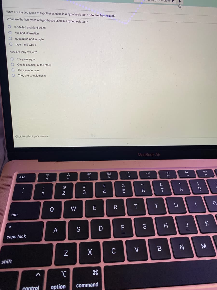 What are the two types of hypotheses used in a hypothesis test? How are they related?
What are the two types of hypotheses used in a hypothesis test?
left-tailed and right-tailed
null and alternative
population and sample
type I and type II
How are they related?
They are equal.
One is a subset of the other.
They sum to zero.
They are complements.
Click to select your answer.
MacBook Air
DII
DD
20
888
F7
FB
F5
F6
esc
F3
F4
F2
F1
*
#
$
%
&
!
@
6.
8.
9
1
3
4
R
Y
Q
W
tab
J
K
F
A
caps lock
V
B
N
C
shift
control
option
command
* 00
N
**
O o o C
