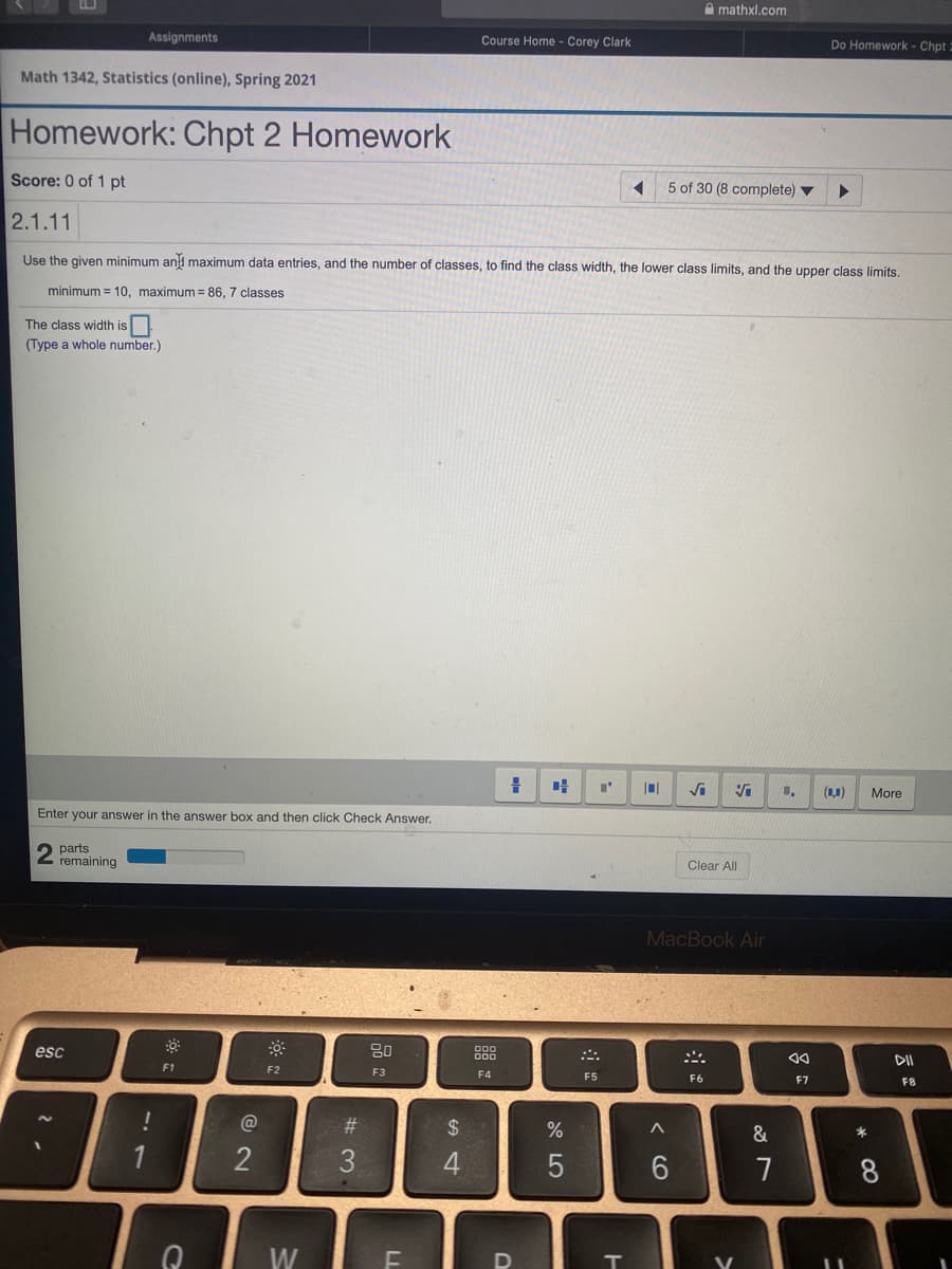 A mathxl.com
Assignments
Course Home - Corey Clark
Do Homework - Chpt =
Math 1342, Statistics (online), Spring 2021
Homework: Chpt 2 Homework
Score: 0 of 1 pt
5 of 30 (8 complete) ▼
2.1.11
Use the given minimum ani maximum data entries, and the number of classes, to find the class width, the lower class limits, and the upper class limits.
minimum = 10, maximum = 86, 7 classes
The class width is
(Type a whole number.)
Vi
(1,1)
More
Enter your answer in the answer box and then click Check Answer.
parts
remaining
Clear All
MacBook Air
esc
80
F1
F2
F3
F4
F5
F6
F7
F8
#3
24
&
2
3
6.
8
W
V
< cO
