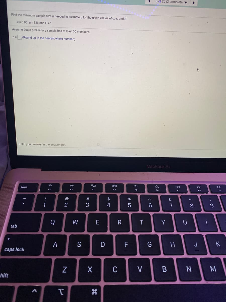 3 of 25 (2 complete)
Find the minimum sample size n needed to estimate u for the given values of c, o, and E.
c= 0.95, g = 5.8, and E =1
Assume that a preliminary sample has at least 30 members.
(Round up to the nearest whole number.)
Enter your answer in the answer box.
MacBook Air
80
888
esc
DD
F1
F2
F3
F4
F5
F6
F7
F8
F9
!
@
$
%
&
1
2
3
7
8.
Q
W
E
Y
tab
A
F
G
H.
J
K
caps lock
C
V
M
hift
B
