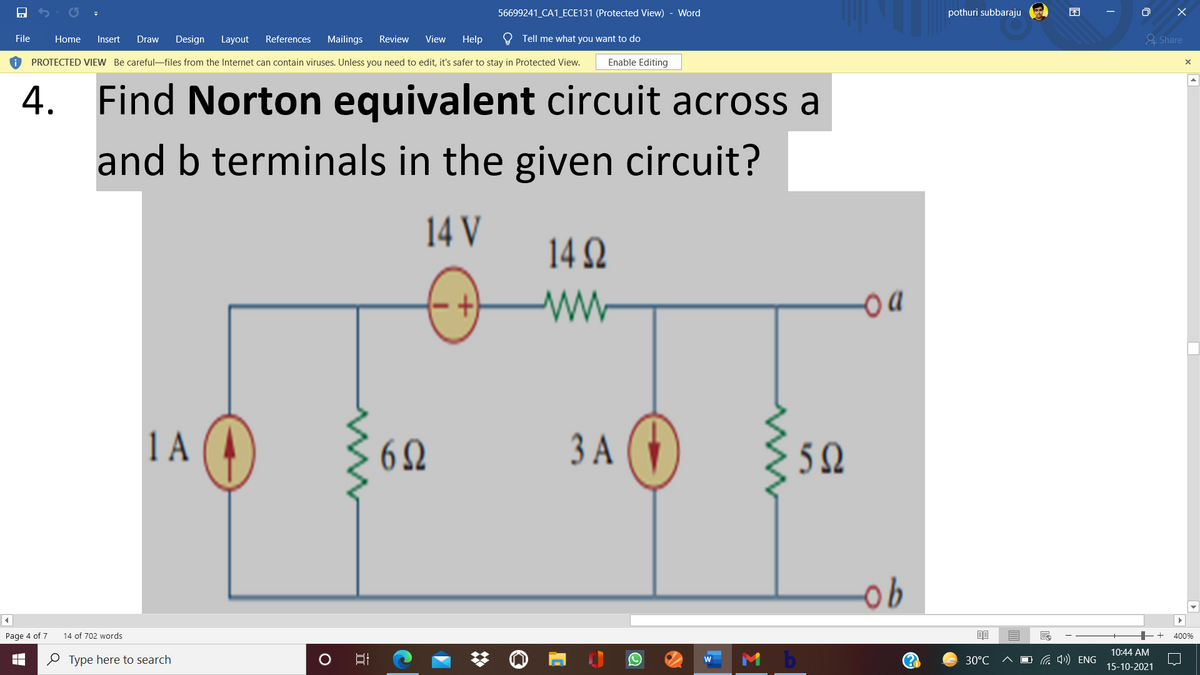 56699241_CA1_ECE131 (Protected View) - Word
pothuri subbaraju
File
Home
Insert
Draw
Design Layout
References
Mailings
Review
View
Help
O Tell me what you want to do
& Share
PROTECTED VIEW Be careful-files from the Internet can contain viruses. Unless you need to edit, it's safer to stay in Protected View.
Enable Editing
4.
Find Norton equivalent circuit across a
and b terminals in the given circuit?
14 V
14 2
ww
1 A
A O
3 A (4)
62
5 Q
Page 4 of 7
14 of 702 words
400%
10:44 AM
O Type here to search
30°C
G 4») ENG
15-10-2021
