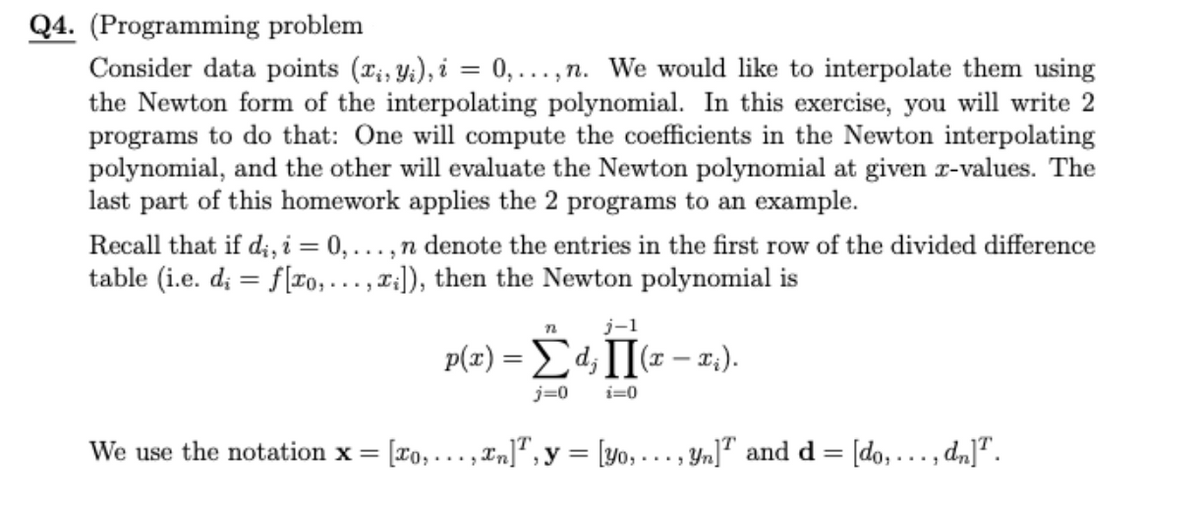 Q4. (Programming problem
Consider data points (ri, Y;), i = 0,...,n. We would like to interpolate them using
the Newton form of the interpolating polynomial. In this exercise, you will write 2
programs to do that: One will compute the coefficients in the Newton interpolating
polynomial, and the other will evaluate the Newton polynomial at given r-values. The
last part of this homework applies the 2 programs to an example.
Recall that if d;i, i = 0,...,n denote the entries in the first row of the divided difference
table (i.e. d; = f[ro, . . . , ¤:]), then the Newton polynomial is
j-1
p(x) = Ed;I[(x – 1:).
j=0
i=0
We use the notation x = [To, ..., In]" , y = [yo,..., Yn]® and d = [do,..., dn]".
