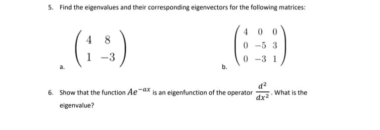 5. Find the eigenvalues and their corresponding eigenvectors for the following matrices:
:)
()
4 0 0
0 -5 3
4 8
1 -3
0 -3 1
а.
b.
d?
.What is the
dx2
6. Show that the function Ae-dx is an eigenfunction of the operator
eigenvalue?
