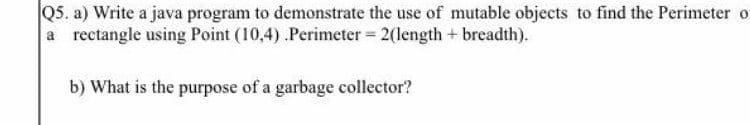 Q5. a) Write a java program to demonstrate the use of mutable objects to find the Perimeter o
a rectangle using Point (10,4) .Perimeter = 2(length+ breadth).
b) What is the purpose of a garbage collector?
