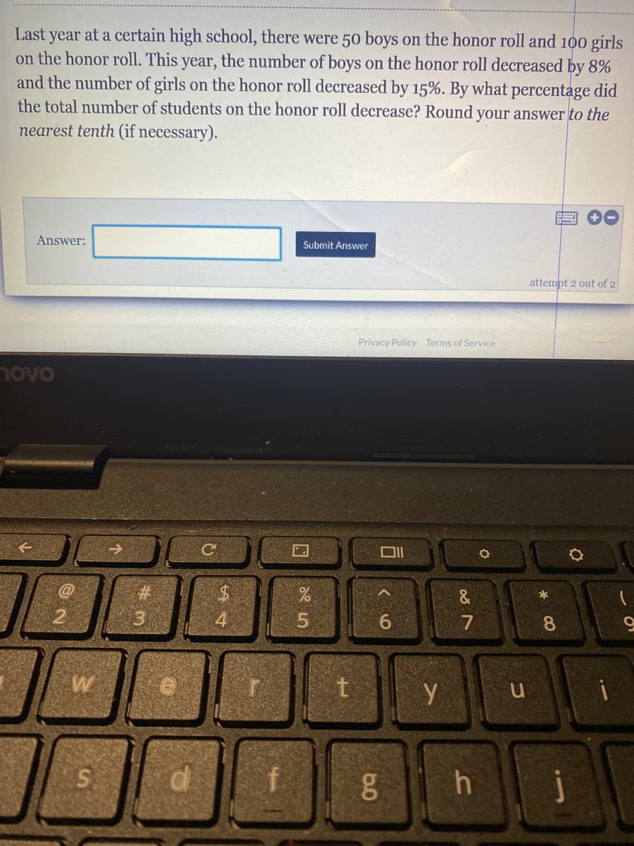 Last year at a certain high school, there were 50 boys on the honor roll and 100 girls
on the honor roll. This year, the number of boys on the honor roll decreased by 8%
and the number of girls on the honor roll decreased by 15%. By what percentage did
the total number of students on the honor roll decrease? Round your answer to the
nearest tenth (if necessary).
Answer:
Submit Answer
attempt 2 out of 2
Privacy Policy Terms of Service
novo
&
7
8.
6.0
#3
