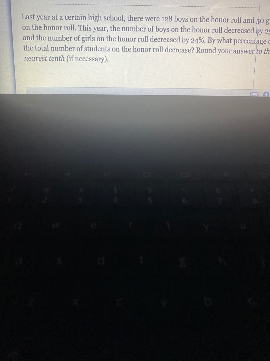Last year at a certain high school, there were 128 boys on the honor roll and 50 g
on the honor roll. This year, the number of boys on the honor roll decreased by 25
and the number of girls on the honor roll decreased by 24%. By what percentage c
the total number of students on the honor roll decrease? Round your answer to the
nearest tenth (if necessary).
