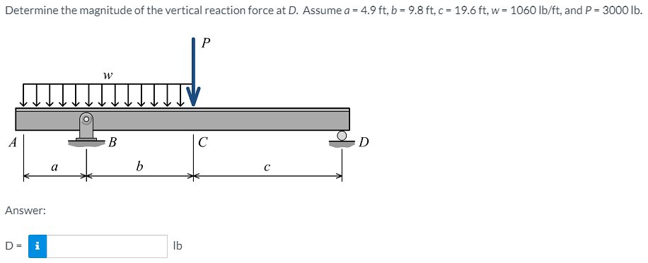 Determine the magnitude of the vertical reaction force at D. Assume a = 4.9 ft, b = 9.8 ft, c = 19.6 ft, w = 1060 lb/ft, and P = 3000 Ib.
P
A
В
C
D
a
b
Answer:
D= i
Ib
