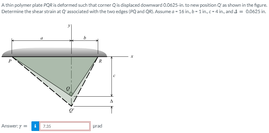 A thin polymer plate PQR is deformed such that corner Q is displaced downward 0.0625-in. to new position Q' as shown in the figure.
Determine the shear strain at Q'associated with the two edges (PQ and QR). Assume a = 16 in., b = 1 in., c = 4 in., and A = 0.0625 in.
a
b
R
Q'
Answer:Y
i
7.35
prad
