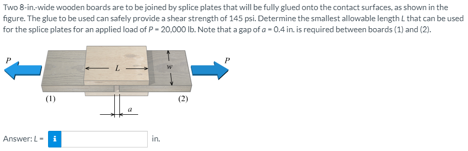 Two 8-in-wide wooden boards are to be joined by splice plates that will be fully glued onto the contact surfaces, as shown in the
figure. The glue to be used can safely provide a shear strength of 145 psi. Determine the smallest allowable length L that can be used
for the splice plates for an applied load of P = 20,000 lb. Note that a gap of a = 0.4 in. is required between boards (1) and (2).
P
(1)
a
Answer: L = i
in.
