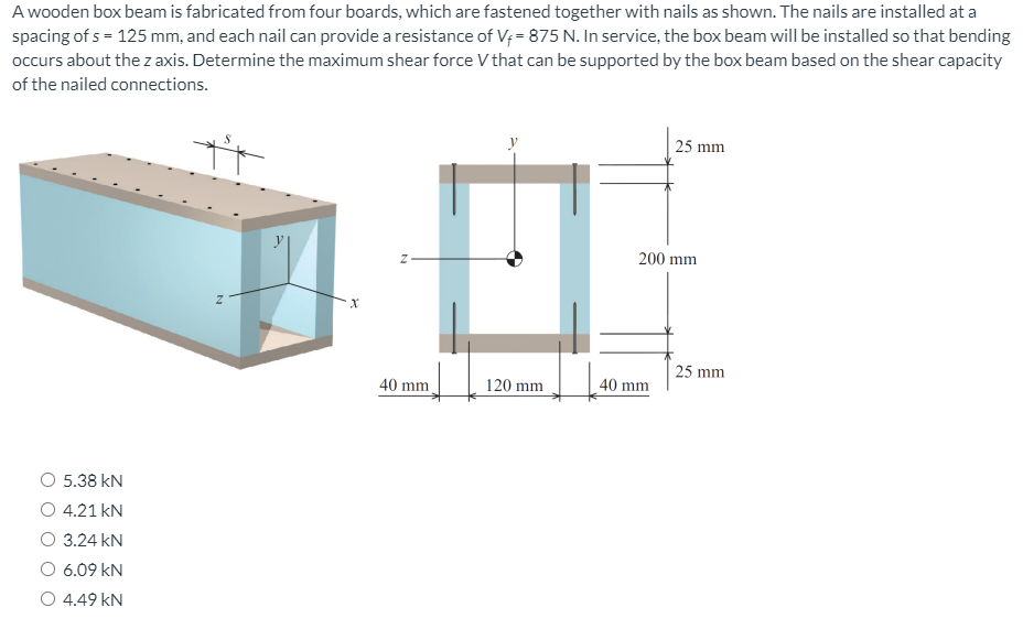 A wooden box beam is fabricated from four boards, which are fastened together with nails as shown. The nails are installed at a
spacing of s = 125 mm, and each nail can provide a resistance of V; = 875 N. In service, the box beam will be installed so that bending
occurs about the z axis. Determine the maximum shear force V that can be supported by the box beam based on the shear capacity
of the nailed connections.
25 mm
200 mm
25 mm
40 mm.
120 mm
40 mm
O 5.38 kN
4.21 kN
O 3.24 kN
O 6.09 kN
O 4.49 kN
