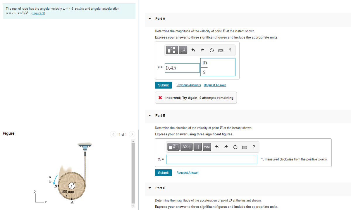 The reel of rope has the angular velocity w = 4.5 rad/s and angular acceleration
a = 7.5 rad/s? . (Figure 1)
Part A
Determine the magnitude of the velocity of point B at the instant shown.
Express your answer to three significant figures and include the appropriate units.
HA
?
m
v = 0.45
S
Submit
Previous Answers Request Answer
X Incorrect; Try Again; 2 attempts remaining
Part B
Determine the direction of the velocity of point B at the instant shown.
Figure
1 of 1
Express your answer using three significant figures.
να ΑΣφ
?
vec
O, =
°. measured clockwise from the positive x-axis.
Submit
Request Answer
B.
Part C
100 mm
L.
Determine the magnitude of the acceleration of point B at the instant shown.
A
Express your answer to three significant figures and include the appropriate units.
