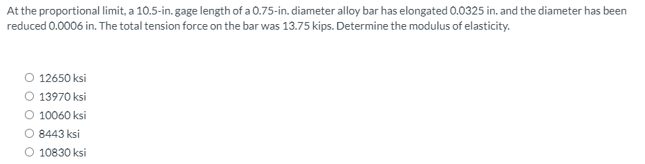 At the proportional limit, a 10.5-in. gage length of a 0.75-in. diameter alloy bar has elongated 0.0325 in. and the diameter has been
reduced 0.0006 in. The total tension force on the bar was 13.75 kips. Determine the modulus of elasticity.
O 12650 ksi
O 13970 ksi
O 10060 ksi
O 8443 ksi
O 10830 ksi
