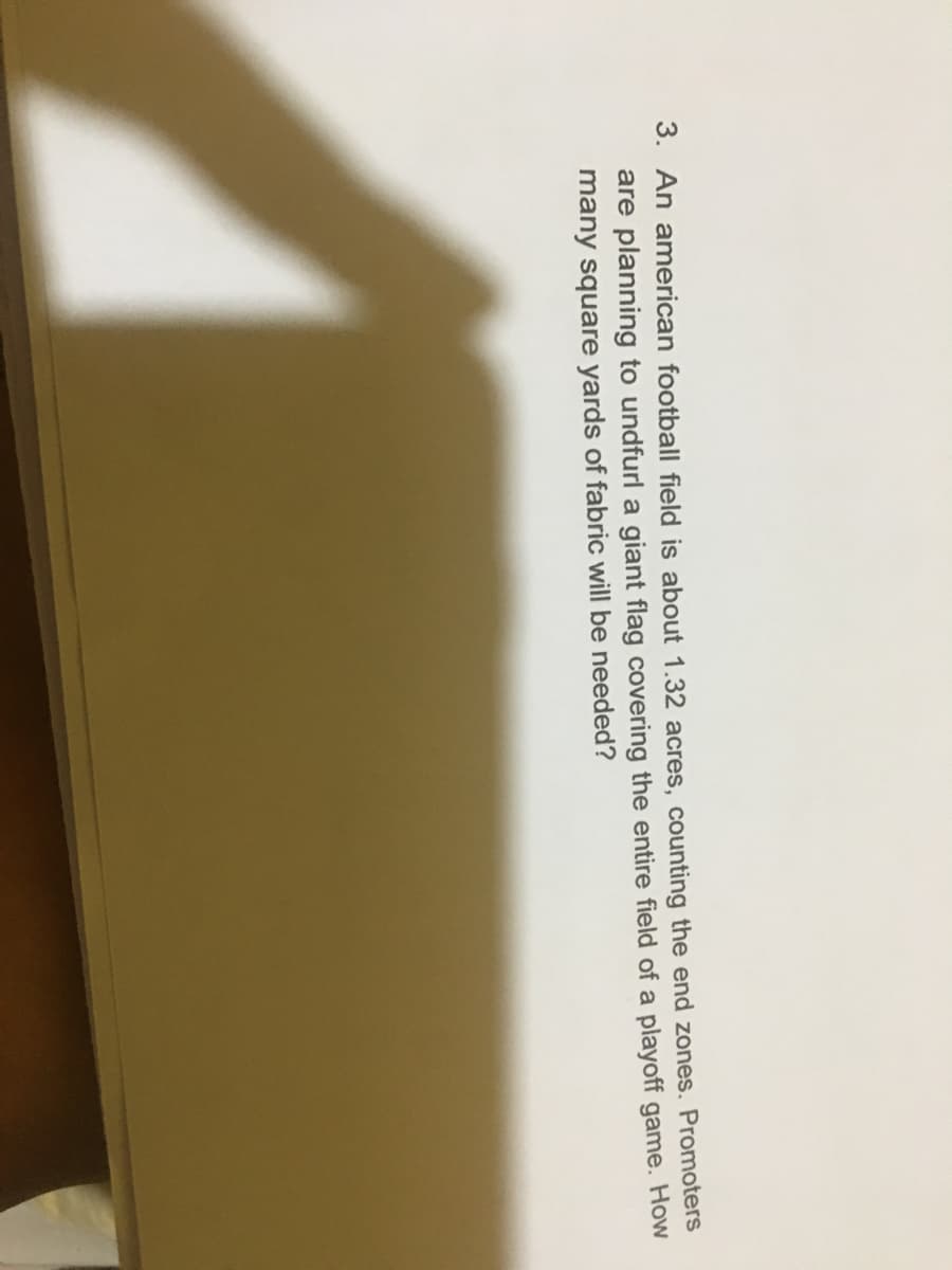 3. An american football field is about 1.32 acres, counting the end zones. Promoters
are planning to undfurl a giant flag covering the entire field of a playoff game. How
many square yards of fabric will be needed?
