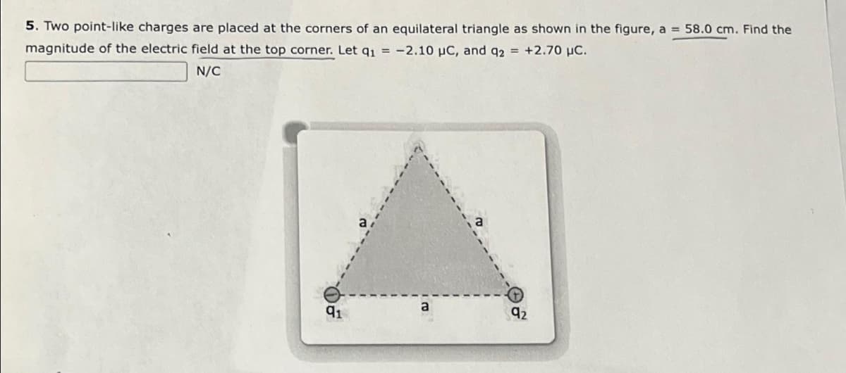 5. Two point-like charges are placed at the corners of an equilateral triangle as shown in the figure, a = 58.0 cm. Find the
magnitude of the electric field at the top corner. Let q₁ = -2.10 µC, and q2 = +2.70 μC.
N/C
91
a
92